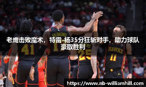 老鹰击败魔术，特雷-杨35分狂斩对手，助力球队豪取胜利