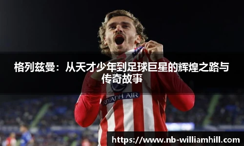 格列兹曼：从天才少年到足球巨星的辉煌之路与传奇故事