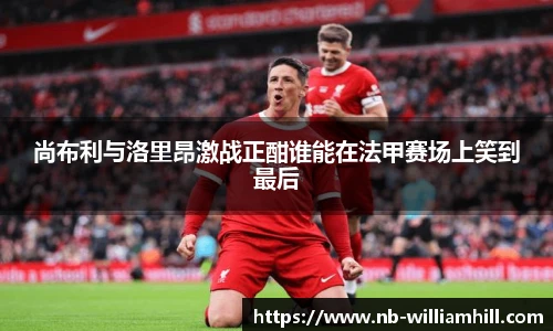 尚布利与洛里昂激战正酣谁能在法甲赛场上笑到最后